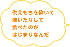 供えもちを砕いて焼いたりして食べたのがはじまりなんだ