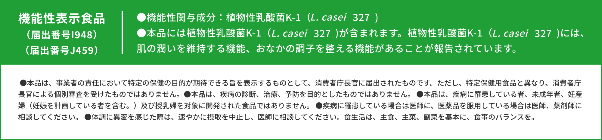 機能性表示食品（届出番号I948）●機能性関与成分：植物性乳酸菌K-1（L. casei 327)●本品には植物性乳酸菌K-1（L. casei 327）が含まれます。植物性乳酸菌K-1（L. casei 327）には、肌の潤いを維持する機能、おなかの調子を整える機能があることが報告されています。●本品は、事業者の責任において特定の保健の目的が期待できる旨を表示するものとして、消費者庁長官に届出されたものです。ただし、特定保健用食品と異なり、消費者庁長官による個別審査を受けたものではありません。●本品は、疾病の診断、治療、予防を目的としたものではありません。 ●本品は、疾病に罹患している者、未成年者、妊産婦（妊娠を計画している者を含む。）及び授乳婦を対象に開発された食品ではありません。 ●疾病に罹患している場合は医師に、医薬品を服用している場合は医師、薬剤師に相談してください。 ●体調に異変を感じた際は、速やかに摂取を中止し、医師に相談してください。食生活は、主食、主菜、副菜を基本に、食事のバランスを。